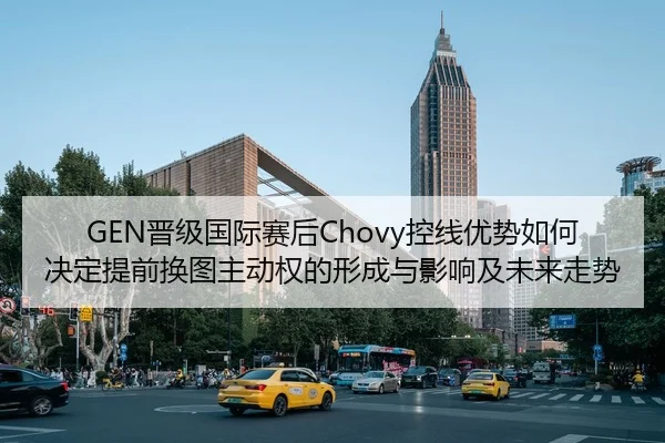 GEN晋级国际赛后Chovy控线优势如何决定提前换图主动权的形成与影响及未来走势
