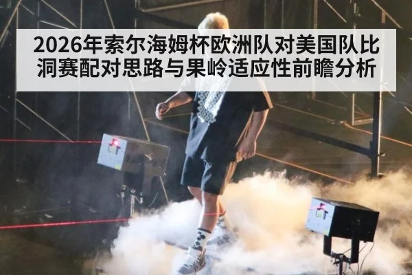 2026年索尔海姆杯欧洲队对美国队比洞赛配对思路与果岭适应性前瞻分析