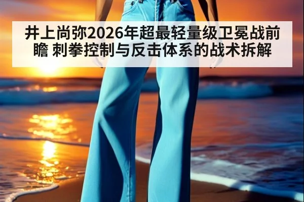 井上尚弥2026年超最轻量级卫冕战前瞻 刺拳控制与反击体系的战术拆解